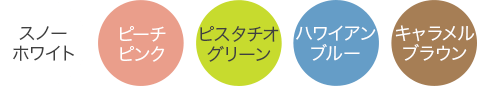 スノーホワイト・ピーチピンク・ピスタチオグリーン・ハワイアンブルー・キャラメルブラウン